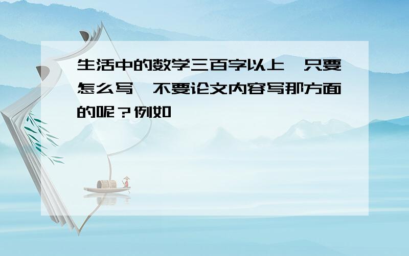 生活中的数学三百字以上,只要怎么写,不要论文内容写那方面的呢？例如……