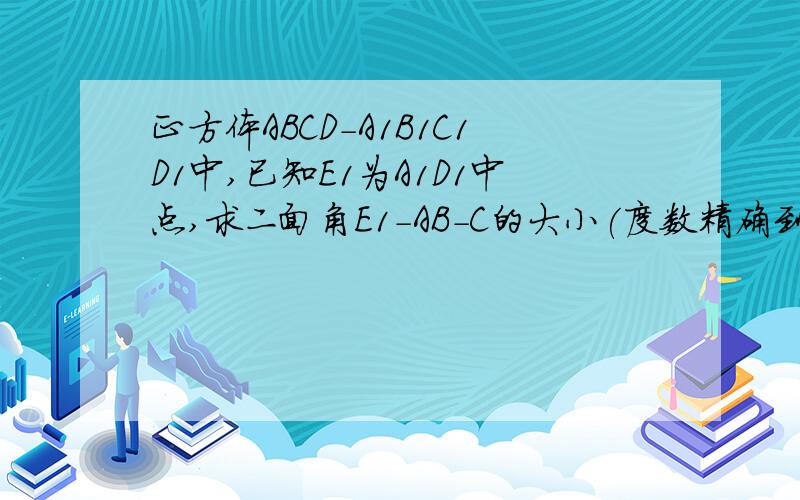 正方体ABCD－A1B1C1D1中,已知E1为A1D1中点,求二面角E1－AB－C的大小(度数精确到度分)用职高的知识回答 不要太深奥