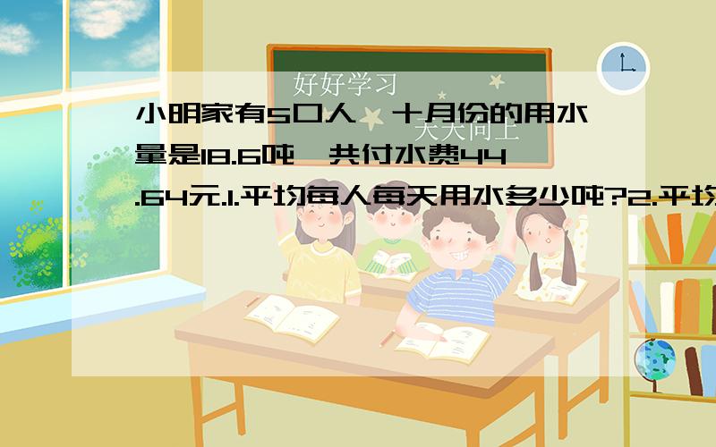 小明家有5口人,十月份的用水量是18.6吨,共付水费44.64元.1.平均每人每天用水多少吨?2.平均每人每天付水费多少钱?