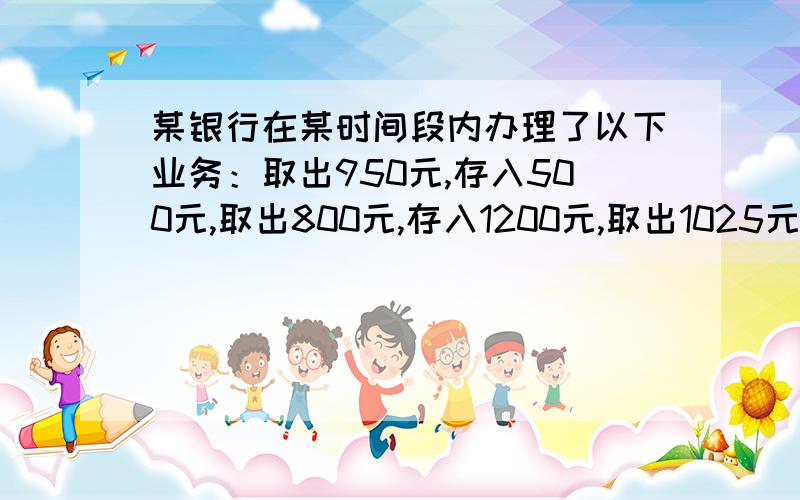 某银行在某时间段内办理了以下业务：取出950元,存入500元,取出800元,存入1200元,取出1025元,存入2500元,取出200元.请你计算一下：银行在这段时间内总计是存入或取出多少元.（用有理数的减法