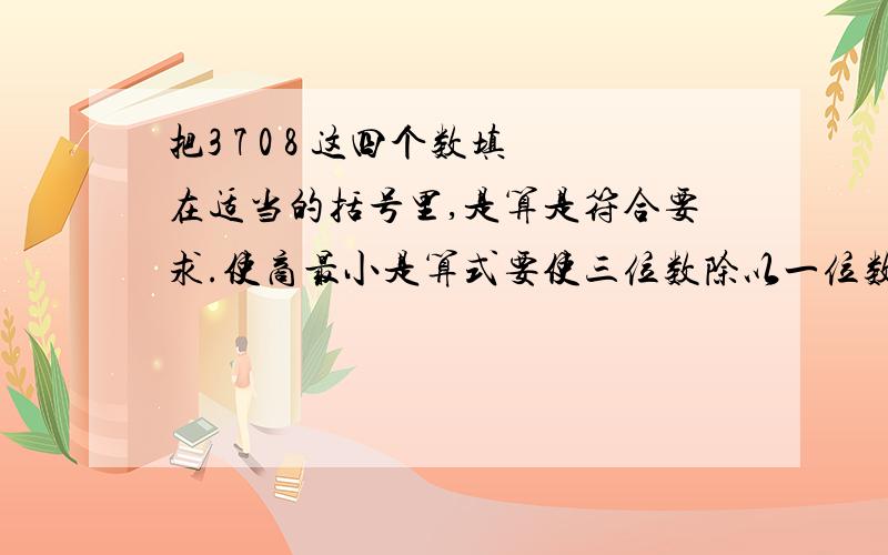 把3 7 0 8 这四个数填在适当的括号里,是算是符合要求.使商最小是算式要使三位数除以一位数.现在必须告诉我.