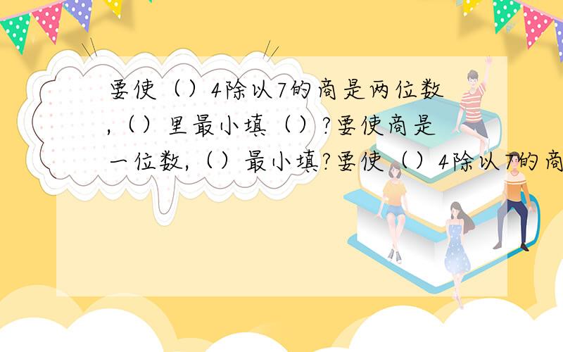 要使（）4除以7的商是两位数,（）里最小填（）?要使商是一位数,（）最小填?要使（）4除以7的商是两位数，（）里最小填（）？要使商是一位数，（）最大填？