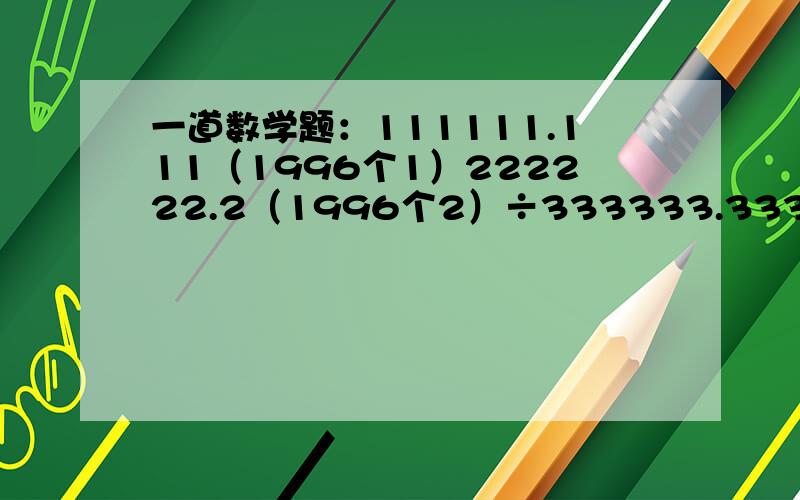 一道数学题：111111.111（1996个1）222222.2（1996个2）÷333333.333（1996个3）=?111111.111222222.222÷333333333...333 老师让我采用试除：12/3 1122/33 .回答时要有过程!