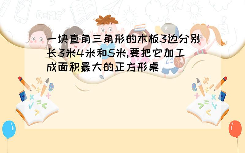 一块直角三角形的木板3边分别长3米4米和5米,要把它加工成面积最大的正方形桌