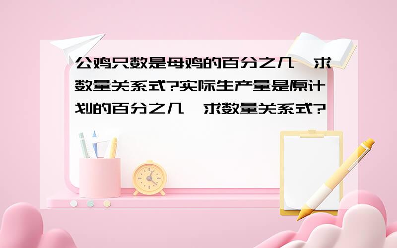 公鸡只数是母鸡的百分之几,求数量关系式?实际生产量是原计划的百分之几,求数量关系式?