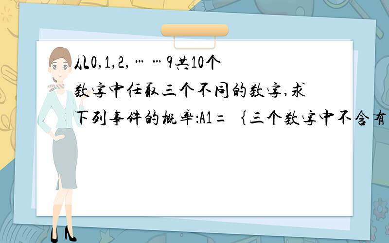 从0,1,2,……9共10个数字中任取三个不同的数字,求下列事件的概率：A1=｛三个数字中不含有0和5｝；A2＝｛三个数字中不含有0或5｝；A3=｛三个数字中含有0但是不含5｝.