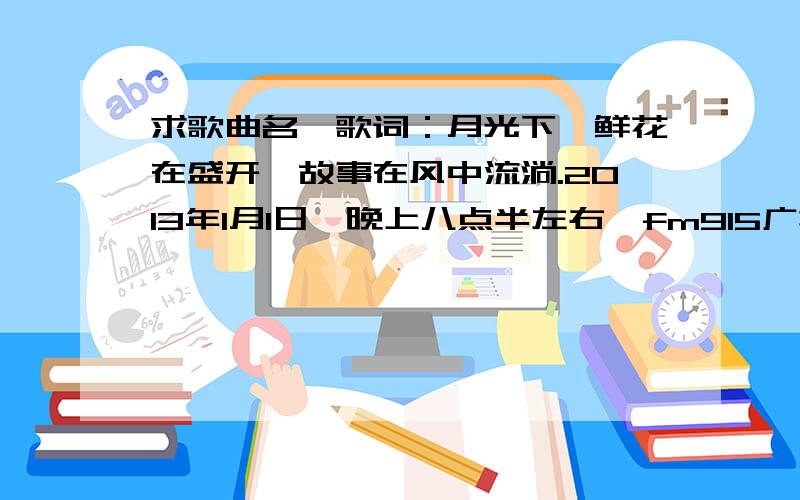 求歌曲名,歌词：月光下,鲜花在盛开,故事在风中流淌.2013年1月1日,晚上八点半左右,fm915广播中的.