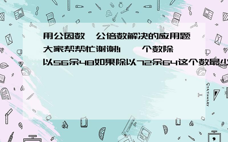 用公因数、公倍数解决的应用题大家帮帮忙谢谢!1、一个数除以56余48如果除以72余64这个数最少是?2、有一堆苹果,分7千克一份,8千克一份,9千克一份,10千克一份,都剩下3千克.这对苹果至少有几