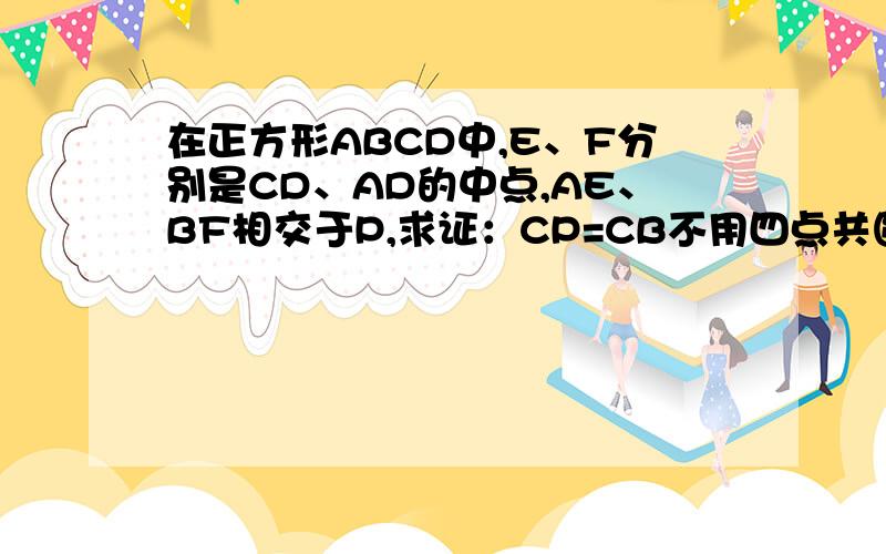 在正方形ABCD中,E、F分别是CD、AD的中点,AE、BF相交于P,求证：CP=CB不用四点共圆,用八下同学能理解的方法解,