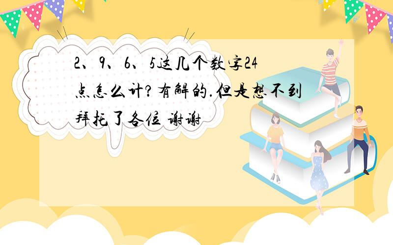 2、9、6、5这几个数字24点怎么计?有解的.但是想不到拜托了各位 谢谢