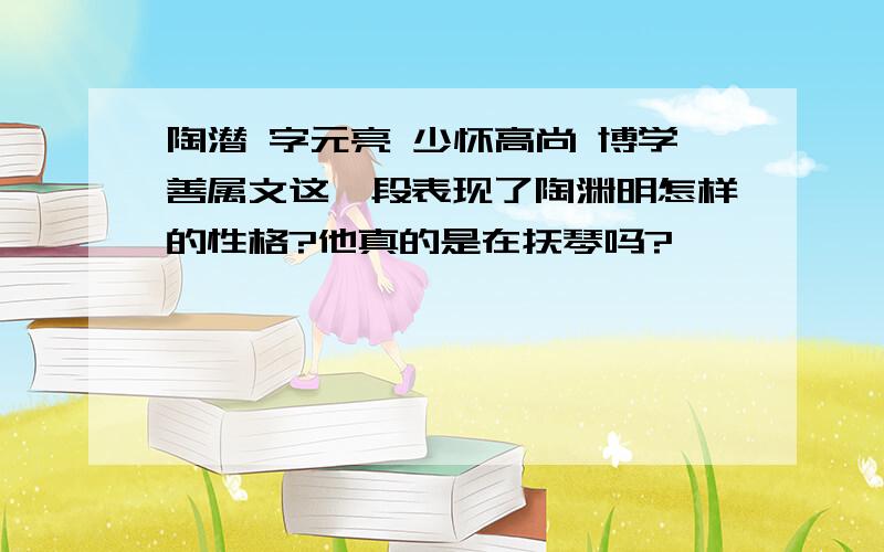 陶潜 字元亮 少怀高尚 博学善属文这一段表现了陶渊明怎样的性格?他真的是在抚琴吗?