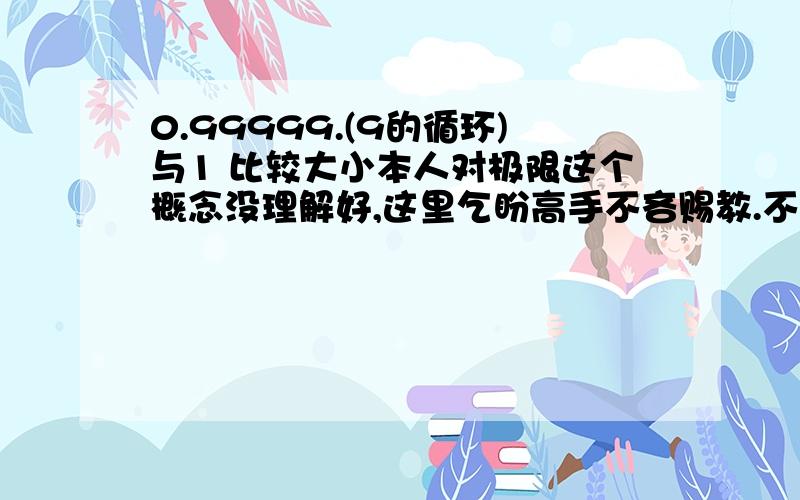 0.99999.(9的循环)与1 比较大小本人对极限这个概念没理解好,这里乞盼高手不吝赐教.不必要很细致500字以内,但是希望能得到你们自己语言组织的东西,让来这里的朋友都能有兴趣看.相等我当然