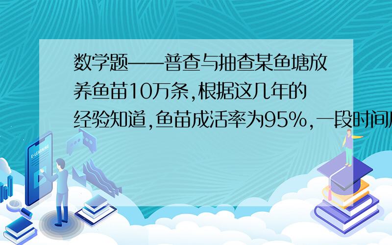 数学题——普查与抽查某鱼塘放养鱼苗10万条,根据这几年的经验知道,鱼苗成活率为95%,一段时间后准备打捞出售.第一次从中网出40条,称得平均每条鱼重2.5千克；第二次从中网出25条,称得平均