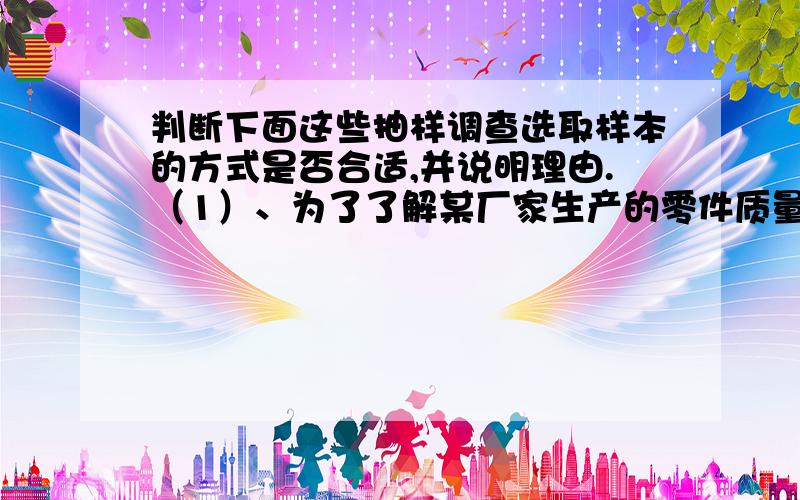 判断下面这些抽样调查选取样本的方式是否合适,并说明理由.（1）、为了了解某厂家生产的零件质量,在其生产线上每隔300个零件抽取1个检查；（2）、为了了解某城市全年的降水情况,随机调