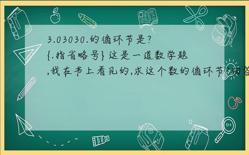 3.03030.的循环节是?{.指省略号}这是一道数学题,我在书上看见的,求这个数的循环节?回答时一定要写清为什么!切记切记!