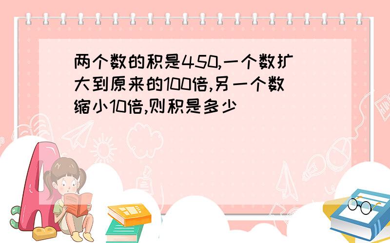 两个数的积是450,一个数扩大到原来的100倍,另一个数缩小10倍,则积是多少