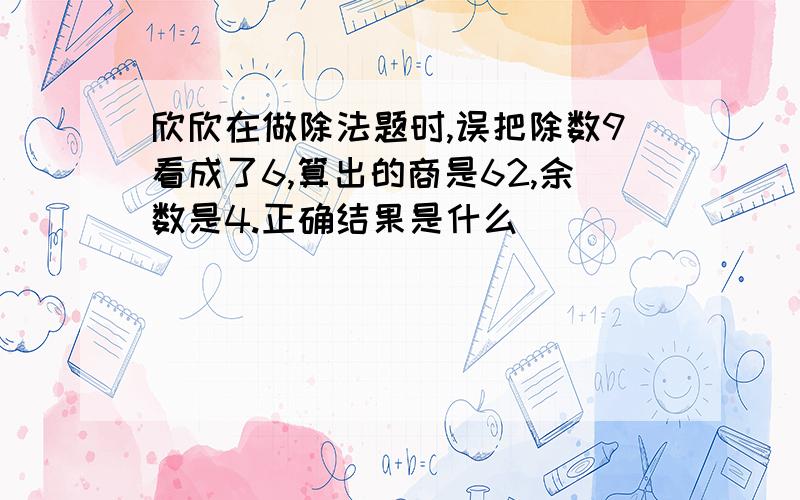 欣欣在做除法题时,误把除数9看成了6,算出的商是62,余数是4.正确结果是什么