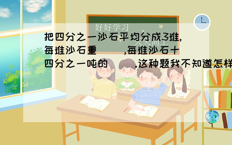 把四分之一沙石平均分成3堆,每堆沙石重（ ）,每堆沙石十四分之一吨的（ ）.这种题我不知道怎样做,把几分之几吨平均分成几份,每分重多少?我不知道这种类型怎样做,还有为什么这样做,