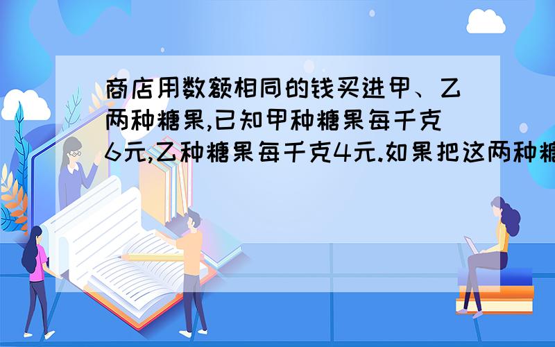 商店用数额相同的钱买进甲、乙两种糖果,已知甲种糖果每千克6元,乙种糖果每千克4元.如果把这两种糖果混在一起,这种混合糖果每千克多少元?用一个算式列式计算.不用方程,不用未知数.是小