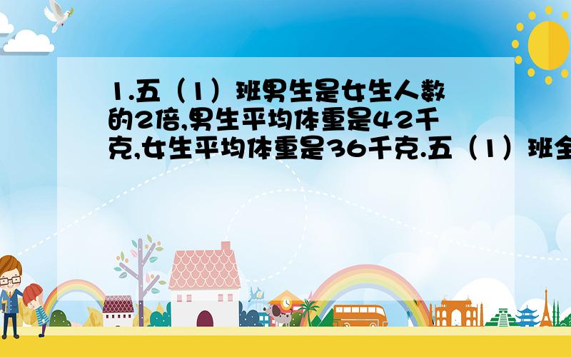 1.五（1）班男生是女生人数的2倍,男生平均体重是42千克,女生平均体重是36千克.五（1）班全体同学体重是多少千克?2.六（2)42名同学合影留念,拍7寸合影照片可送2张照片,费用为10.4元,如需加印