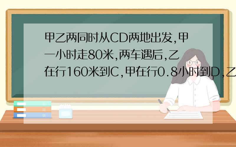 甲乙两同时从CD两地出发,甲一小时走80米,两车遇后,乙在行160米到C,甲在行0.8小时到D,乙一小时行几米