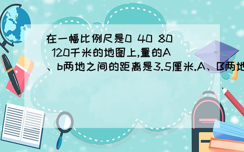 在一幅比例尺是0 40 80 120千米的地图上,量的A、b两地之间的距离是3.5厘米.A、B两地之间的实际距离是多