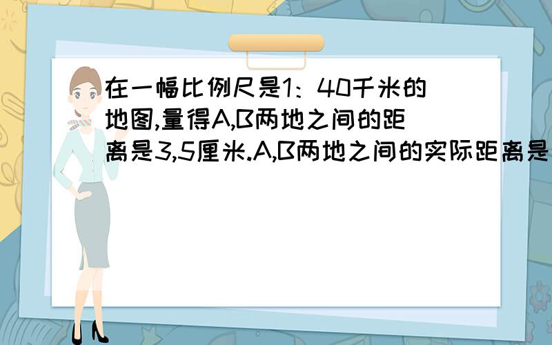 在一幅比例尺是1：40千米的地图,量得A,B两地之间的距离是3,5厘米.A,B两地之间的实际距离是多少千米?