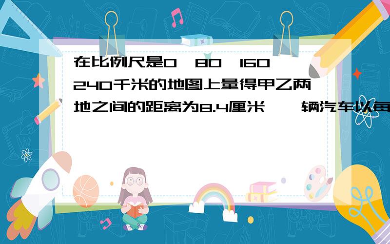 在比例尺是0—80—160—240千米的地图上量得甲乙两地之间的距离为8.4厘米,一辆汽车以每小时64千米的速度,甲地到乙地要行几小时?(注:用比例知识解答)