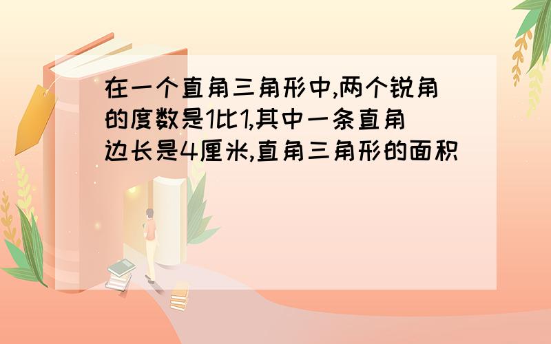 在一个直角三角形中,两个锐角的度数是1比1,其中一条直角边长是4厘米,直角三角形的面积