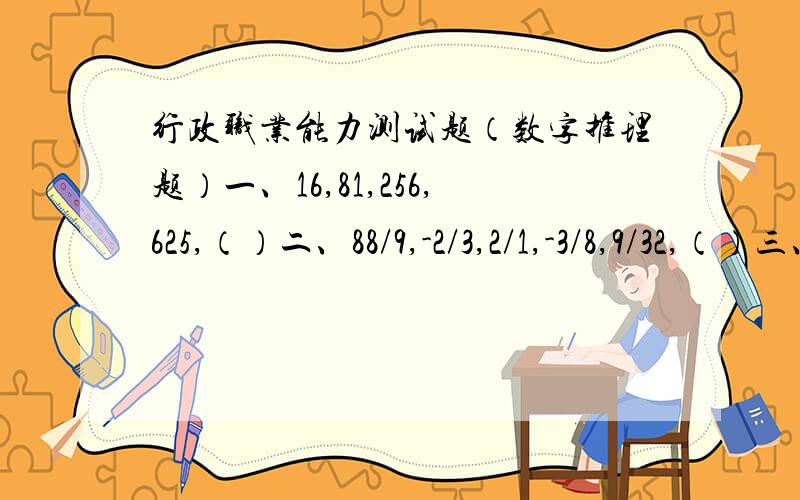 行政职业能力测试题（数字推理题）一、16,81,256,625,（）二、88/9,-2/3,2/1,-3/8,9/32,（）三、2,3,5,7,11,（）四、5,10,15,25,40,（）五、1/3,1/2,3/5,2/3,5/7,（）1296,-27/128,13,65,3/4纠正一下第二题8/9,-2/3,1/2,-3/