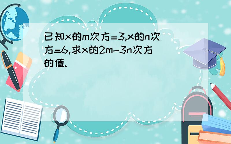 已知x的m次方=3,x的n次方=6,求x的2m-3n次方的值.