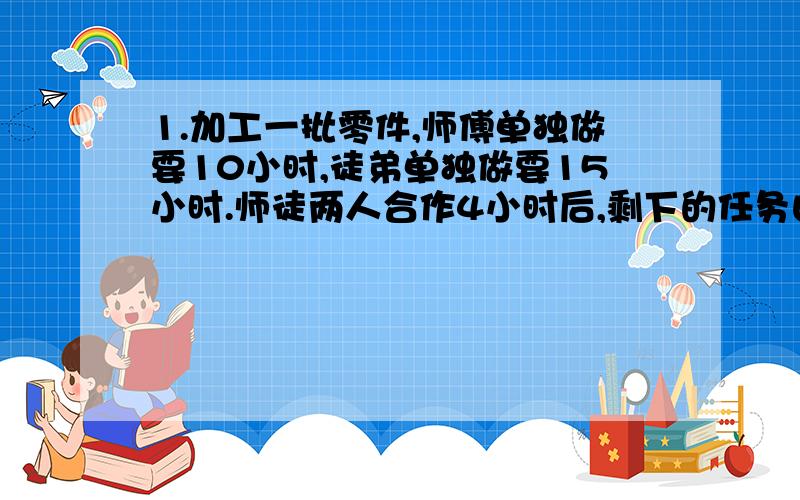 1.加工一批零件,师傅单独做要10小时,徒弟单独做要15小时.师徒两人合作4小时后,剩下的任务由徒弟做,还要几小时才能完成?2.一个水池,装有甲、乙两个管子.单开甲管30分钟可将空池注满水；单