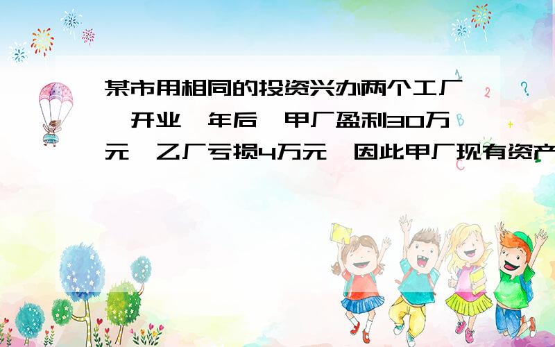 某市用相同的投资兴办两个工厂,开业一年后,甲厂盈利30万元,乙厂亏损4万元,因此甲厂现有资产是乙厂的3倍,两厂原投资各是多少元?