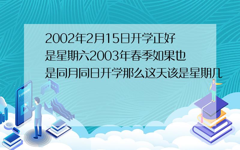 2002年2月15日开学正好是星期六2003年春季如果也是同月同日开学那么这天该是星期几