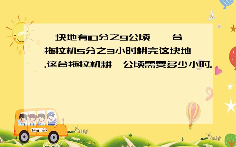 一块地有10分之9公顷,一台拖拉机5分之3小时耕完这块地.这台拖拉机耕一公顷需要多少小时.