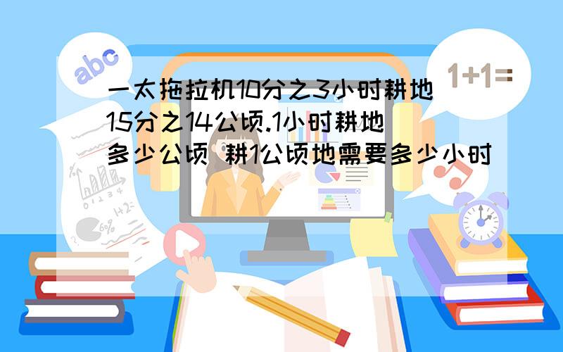 一太拖拉机10分之3小时耕地15分之14公顷.1小时耕地多少公顷 耕1公顷地需要多少小时