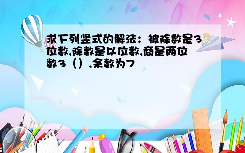 求下列竖式的解法：被除数是3位数,除数是以位数,商是两位数3（）,余数为7