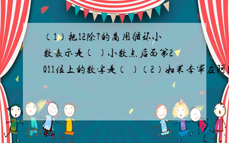 （1）把12除7的商用循环小数表示是( )小数点后面第2011位上的数字是（ ）（2）如果李军在阿园的南偏西40度方向处,那么阿园在李军的（ ）方向处（3）若3分之2a=2分之1b(a b均不为0）,则A：B=（