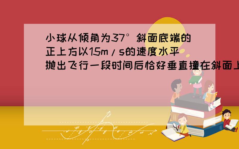 小球从倾角为37°斜面底端的正上方以15m/s的速度水平抛出飞行一段时间后恰好垂直撞在斜面上,求（1）小球在空中的飞行时间（2）抛出点距斜面底端的高度（g=10m/s?）