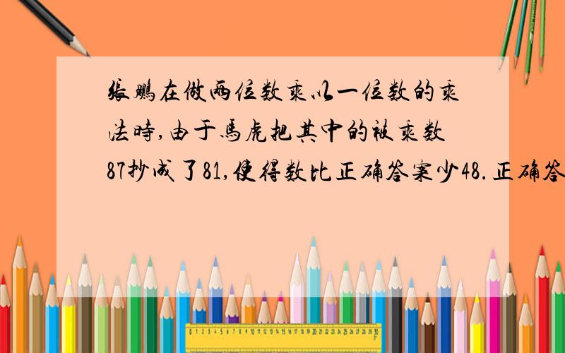 张鹏在做两位数乘以一位数的乘法时,由于马虎把其中的被乘数87抄成了81,使得数比正确答案少48.正确答案是多少?