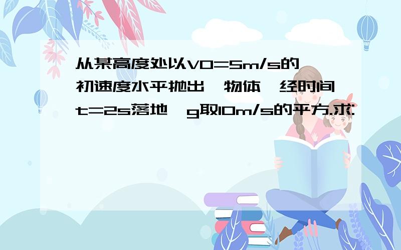 从某高度处以V0=5m/s的初速度水平抛出一物体,经时间t=2s落地,g取10m/s的平方.求: