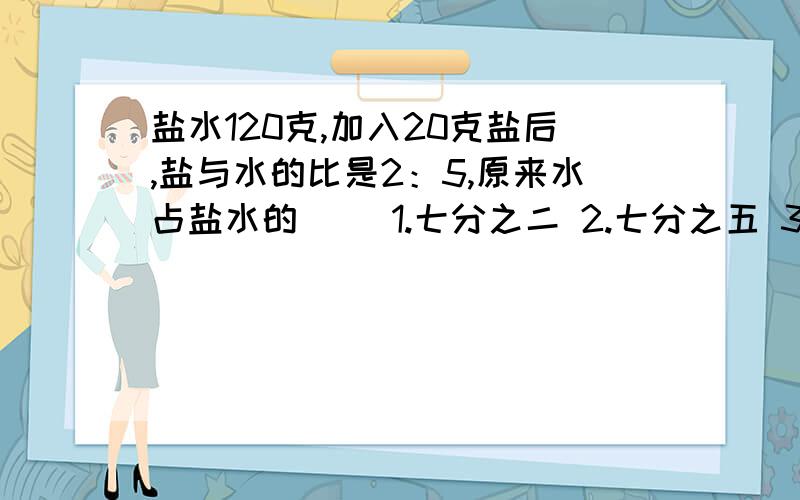 盐水120克,加入20克盐后,盐与水的比是2：5,原来水占盐水的（ ）1.七分之二 2.七分之五 3.六分之五 4.六分之一快