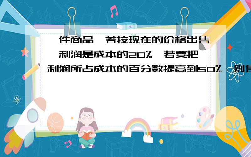 一件商品,若按现在的价格出售,利润是成本的20%,若要把利润所占成本的百分数提高到50%,则售价应提高百分之几(接在上面的）   求求您们  告诉我吧!急!