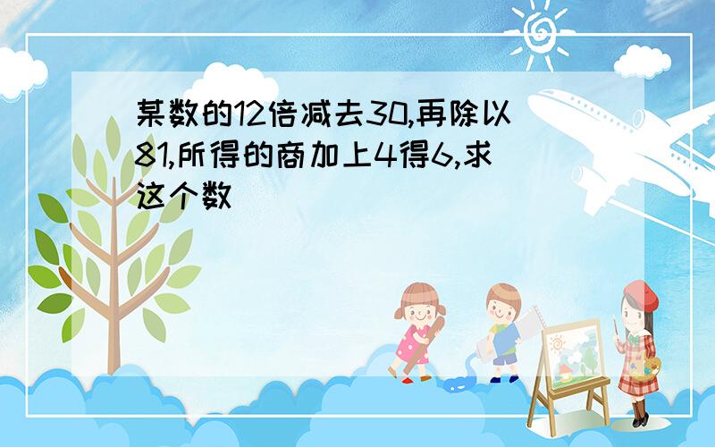 某数的12倍减去30,再除以81,所得的商加上4得6,求这个数