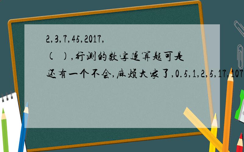 2,3,7,45,2017,( ),行测的数字运算题可是还有一个不会,麻烦大家了,0.5,1,2,5,17,107 ,（ ）