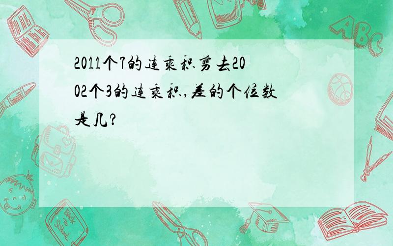 2011个7的连乘积剪去2002个3的连乘积,差的个位数是几?