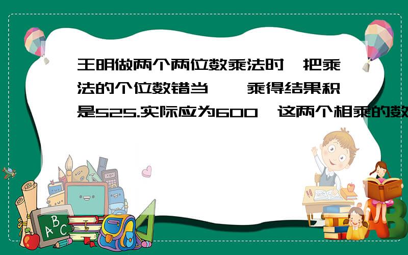 王明做两个两位数乘法时,把乘法的个位数错当一,乘得结果积是525.实际应为600,这两个相乘的数分别是什么