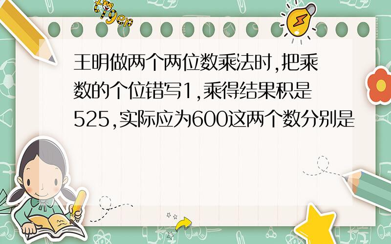 王明做两个两位数乘法时,把乘数的个位错写1,乘得结果积是525,实际应为600这两个数分别是