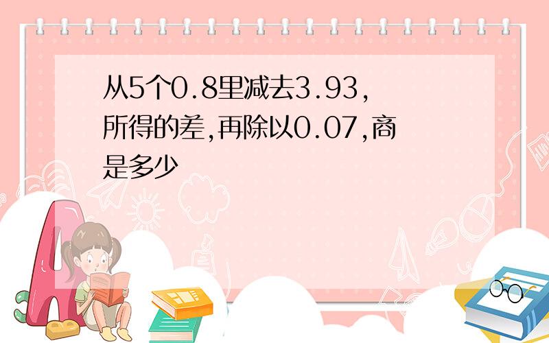 从5个0.8里减去3.93,所得的差,再除以0.07,商是多少