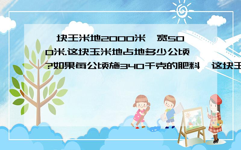 一块王米地2000米,宽500米.这块玉米地占地多少公顷?如果每公顷施340千克的肥料,这块玉米地需施肥多少千克?